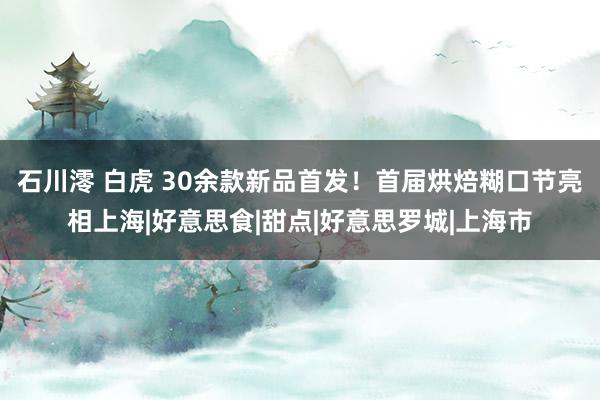 石川澪 白虎 30余款新品首发！首届烘焙糊口节亮相上海|好意思食|甜点|好意思罗城|上海市