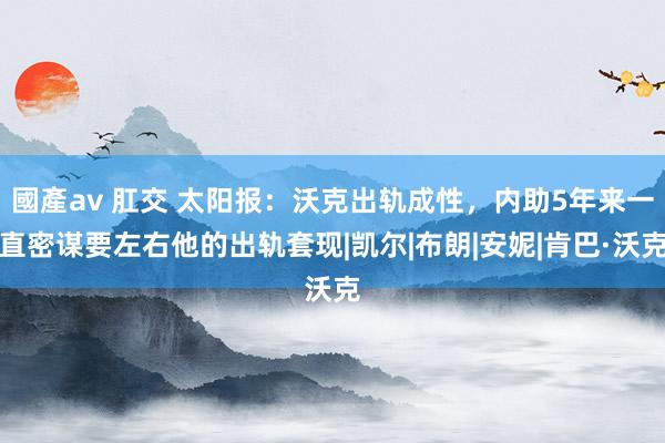 國產av 肛交 太阳报：沃克出轨成性，内助5年来一直密谋要左右他的出轨套现|凯尔|布朗|安妮|肯巴·沃克