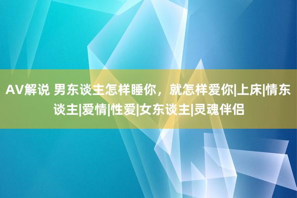 AV解说 男东谈主怎样睡你，就怎样爱你|上床|情东谈主|爱情|性爱|女东谈主|灵魂伴侣