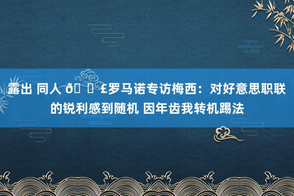 露出 同人 🗣罗马诺专访梅西：对好意思职联的锐利感到随机 因年齿我转机踢法