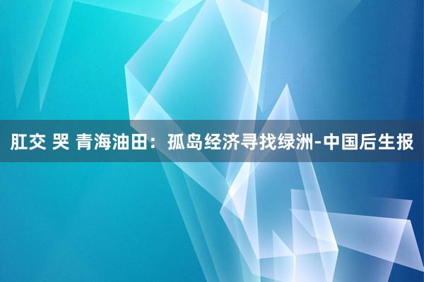 肛交 哭 青海油田：孤岛经济寻找绿洲-中国后生报