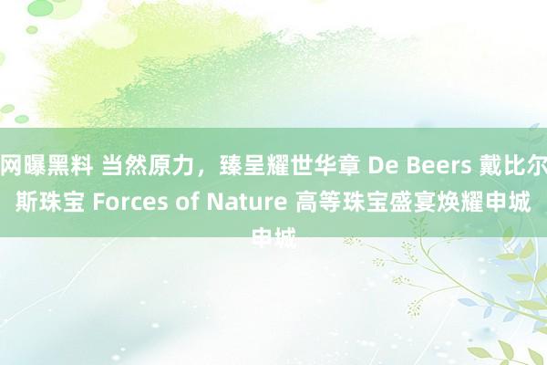 网曝黑料 当然原力，臻呈耀世华章 De Beers 戴比尔斯珠宝 Forces of Nature 高等珠宝盛宴焕耀申城