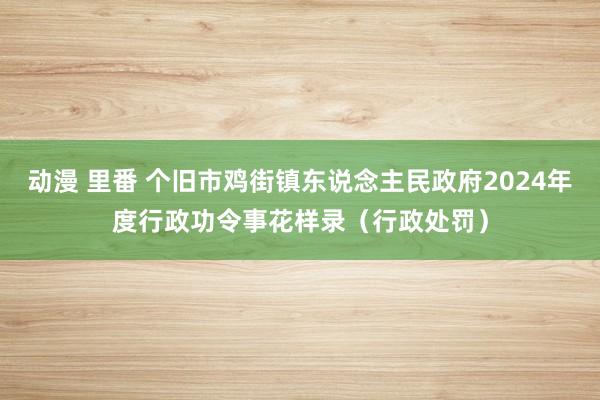 动漫 里番 个旧市鸡街镇东说念主民政府2024年度行政功令事花样录（行政处罚）