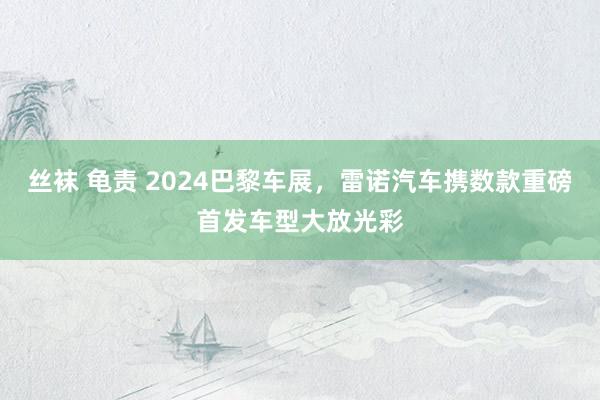 丝袜 龟责 2024巴黎车展，雷诺汽车携数款重磅首发车型大放光彩