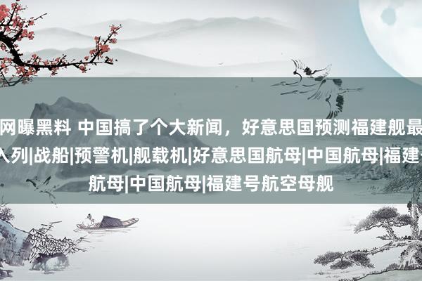 网曝黑料 中国搞了个大新闻，好意思国预测福建舰最快2025年入列|战船|预警机|舰载机|好意思国航母|中国航母|福建号航空母舰