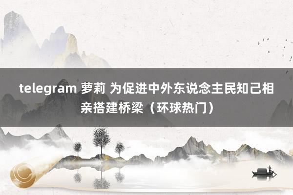 telegram 萝莉 为促进中外东说念主民知己相亲搭建桥梁（环球热门）