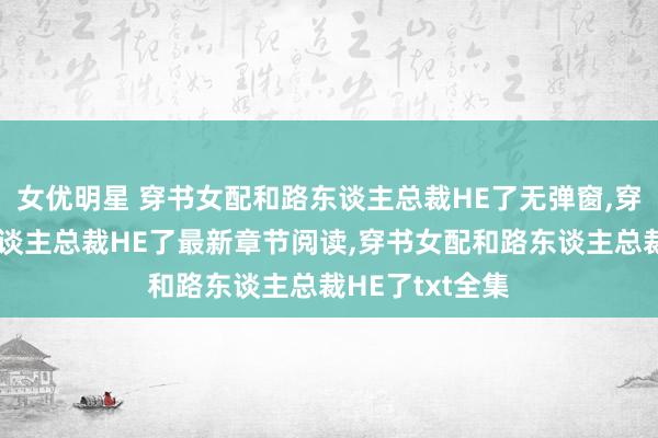 女优明星 穿书女配和路东谈主总裁HE了无弹窗，穿书女配和路东谈主总裁HE了最新章节阅读，穿书女配和路东谈主总裁HE了txt全集