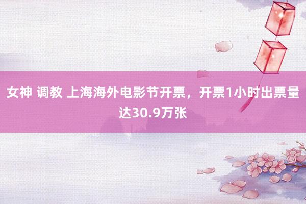 女神 调教 上海海外电影节开票，开票1小时出票量达30.9万张