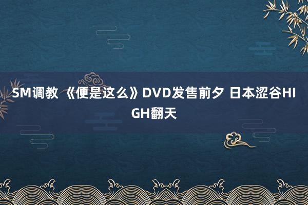 SM调教 《便是这么》DVD发售前夕 日本涩谷HIGH翻天