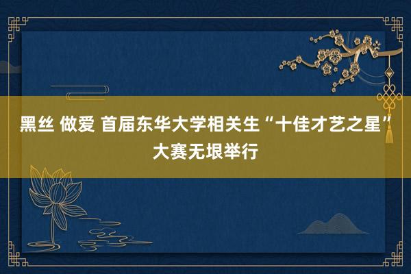 黑丝 做爱 首届东华大学相关生“十佳才艺之星”大赛无垠举行