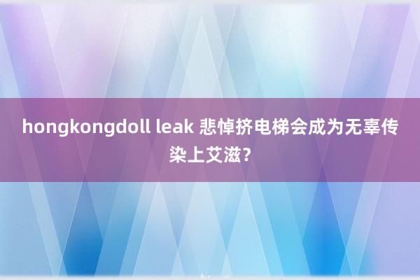 hongkongdoll leak 悲悼挤电梯会成为无辜传染上艾滋？