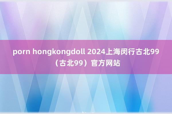 porn hongkongdoll 2024上海闵行古北99（古北99）官方网站