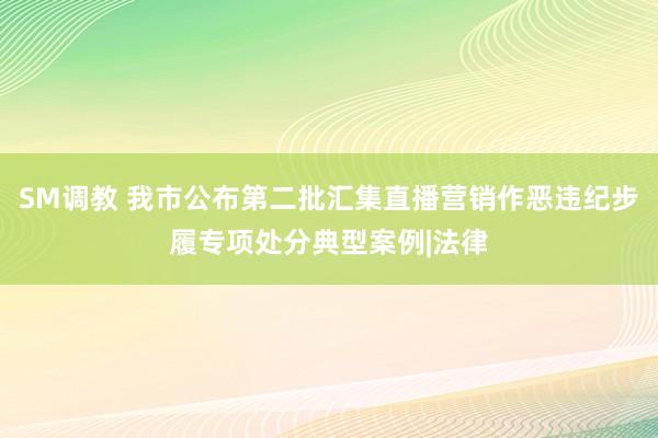 SM调教 我市公布第二批汇集直播营销作恶违纪步履专项处分典型案例|法律