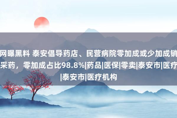 网曝黑料 泰安倡导药店、民营病院零加成或少加成销售集采药，零加成占比98.8%|药品|医保|零卖|泰安市|医疗机构