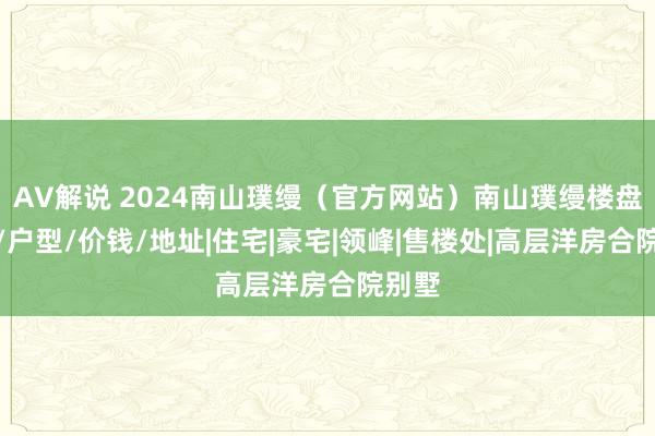 AV解说 2024南山璞缦（官方网站）南山璞缦楼盘确定/户型/价钱/地址|住宅|豪宅|领峰|售楼处|高层洋房合院别墅