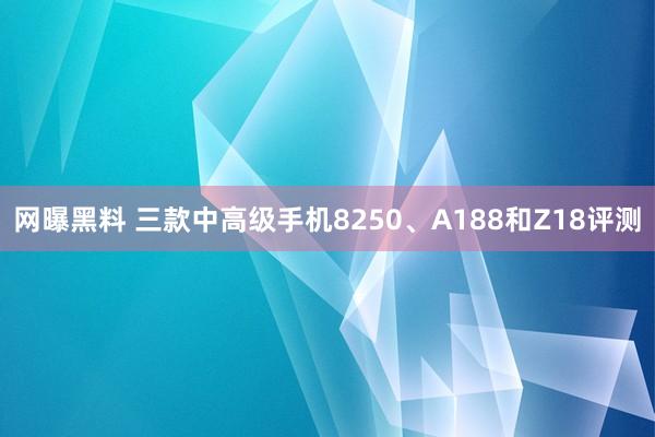 网曝黑料 三款中高级手机8250、A188和Z18评测