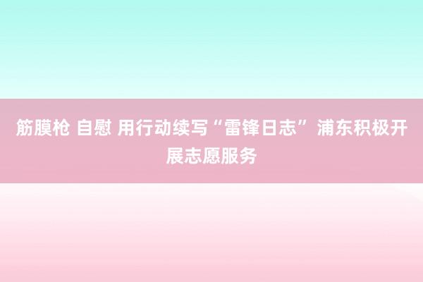 筋膜枪 自慰 用行动续写“雷锋日志” 浦东积极开展志愿服务