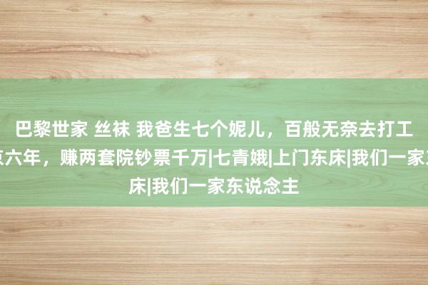 巴黎世家 丝袜 我爸生七个妮儿，百般无奈去打工，在南京六年，赚两套院钞票千万|七青娥|上门东床|我们一家东说念主