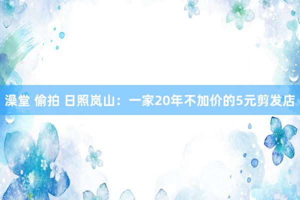 澡堂 偷拍 日照岚山：一家20年不加价的5元剪发店