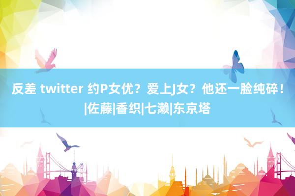 反差 twitter 约P女优？爱上J女？他还一脸纯碎！|佐藤|香织|七濑|东京塔