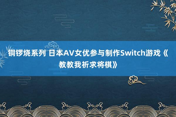 铜锣烧系列 日本AV女优参与制作Switch游戏《教教我祈求将棋》