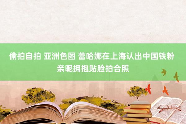 偷拍自拍 亚洲色图 蕾哈娜在上海认出中国铁粉 亲昵拥抱贴脸拍合照