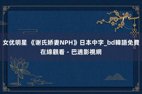 女优明星 《谢氏娇妻NPH》日本中字_bd韓語免費在線觀看 - 巴適影視網