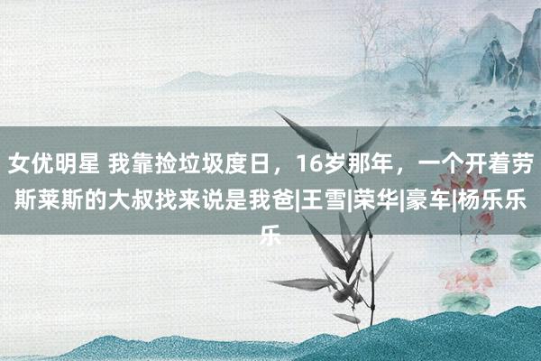 女优明星 我靠捡垃圾度日，16岁那年，一个开着劳斯莱斯的大叔找来说是我爸|王雪|荣华|豪车|杨乐乐