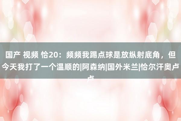 国产 视频 恰20：频频我踢点球是放纵射底角，但今天我打了一个温顺的|阿森纳|国外米兰|恰尔汗奥卢