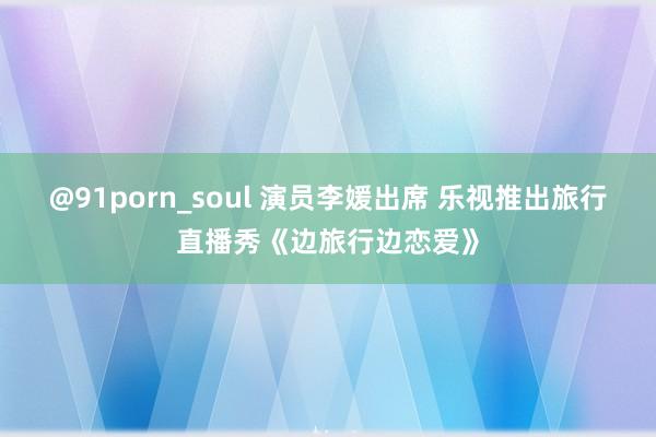 @91porn_soul 演员李媛出席 乐视推出旅行直播秀《边旅行边恋爱》