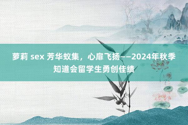 萝莉 sex 芳华蚁集，心扉飞扬——2024年秋季知道会留学生勇创佳绩