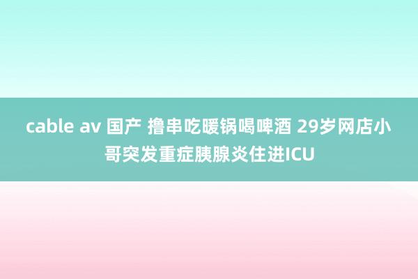 cable av 国产 撸串吃暖锅喝啤酒 29岁网店小哥突发重症胰腺炎住进ICU