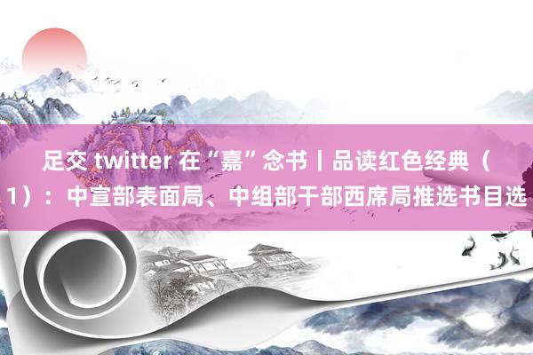 足交 twitter 在“嘉”念书丨品读红色经典（1）：中宣部表面局、中组部干部西席局推选书目选