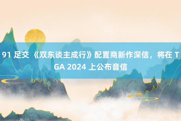 91 足交 《双东谈主成行》配置商新作深信，将在 TGA 2024 上公布音信