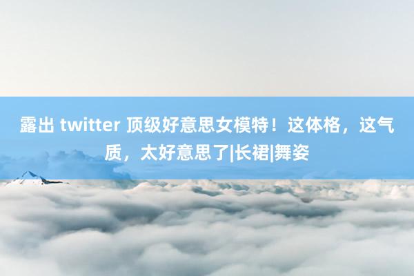 露出 twitter 顶级好意思女模特！这体格，这气质，太好意思了|长裙|舞姿