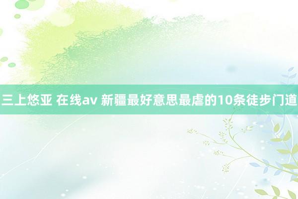 三上悠亚 在线av 新疆最好意思最虐的10条徒步门道