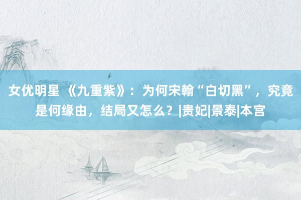 女优明星 《九重紫》：为何宋翰“白切黑”，究竟是何缘由，结局又怎么？|贵妃|景泰|本宫