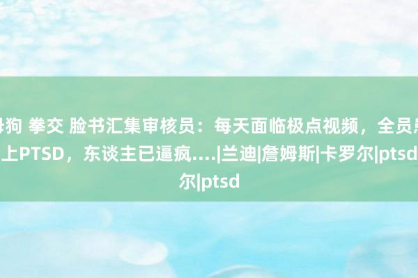 母狗 拳交 脸书汇集审核员：每天面临极点视频，全员患上PTSD，东谈主已逼疯....|兰迪|詹姆斯|卡罗尔|ptsd