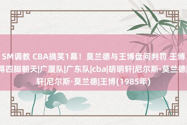 SM调教 CBA搞笑1幕！莫兰德与王博盘问判罚 王博情谊率领，摔得四脚朝天|广厦队|广东队|cba|胡明轩|尼尔斯·莫兰德|王博(1985年)