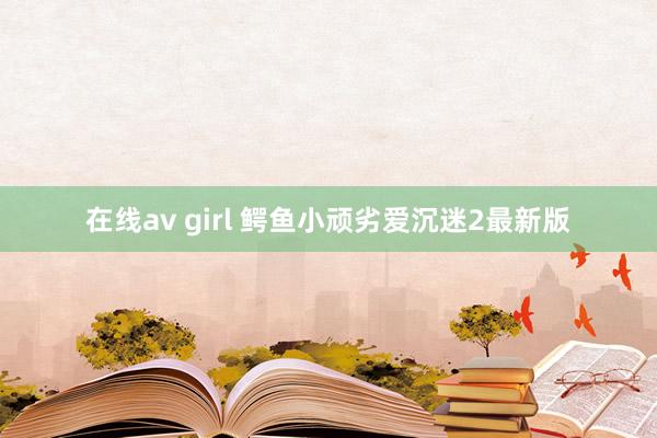 在线av girl 鳄鱼小顽劣爱沉迷2最新版