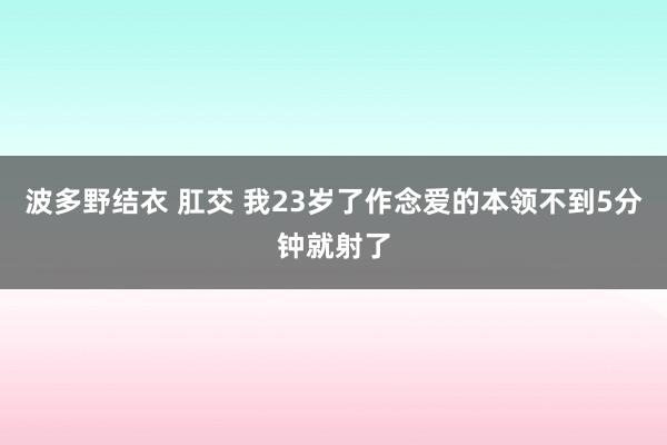 波多野结衣 肛交 我23岁了作念爱的本领不到5分钟就射了