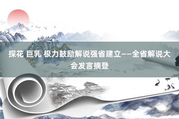 探花 巨乳 极力鼓励解说强省建立——全省解说大会发言摘登